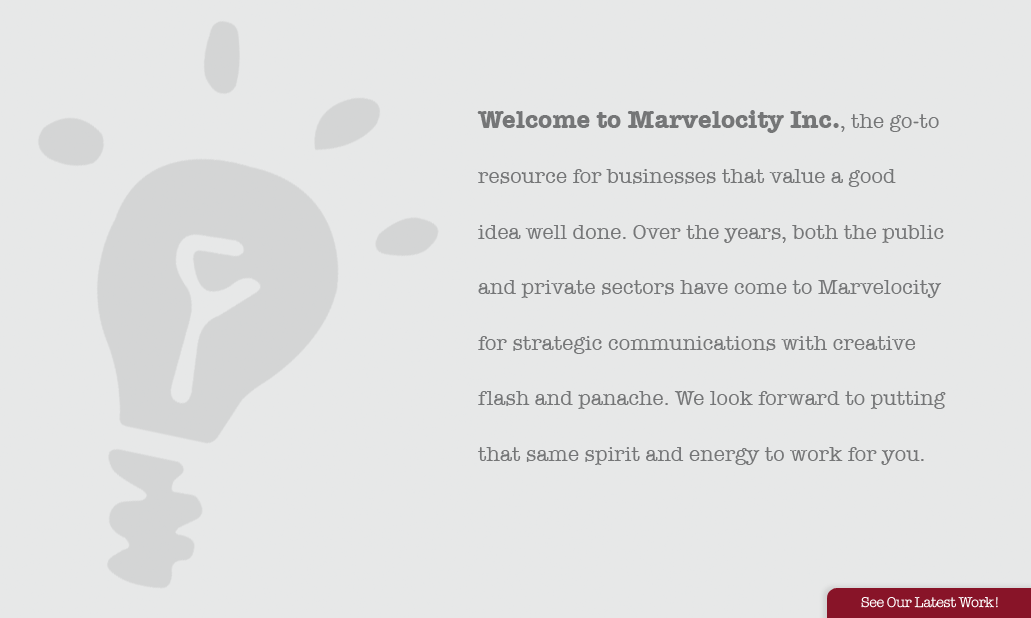 Welcome to Marvelocity Inc., the go-to resource for businesses that value a good idea well done. Over the years, both the public and private sectors have come to Marvelocity for strategic communications with creative flash and panache. We look forward to putting that same spirit and energy to work for you.